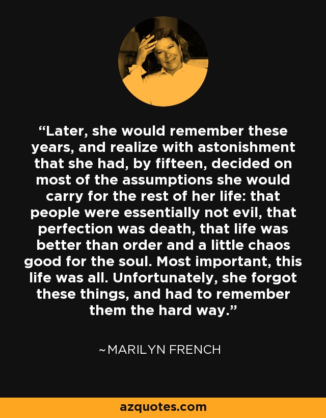 Later, she would remember these years, and realize with astonishment that she had, by fifteen, decided on most of the assumptions she would carry for the rest of her life: that people were essentially not evil, that perfection was death, that life was better than order and a little chaos good for the soul. Most important, this life was all. Unfortunately, she forgot these things, and had to remember them the hard way. - Marilyn French