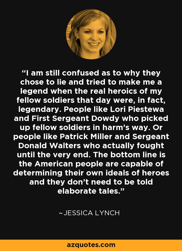 I am still confused as to why they chose to lie and tried to make me a legend when the real heroics of my fellow soldiers that day were, in fact, legendary. People like Lori Piestewa and First Sergeant Dowdy who picked up fellow soldiers in harm's way. Or people like Patrick Miller and Sergeant Donald Walters who actually fought until the very end. The bottom line is the American people are capable of determining their own ideals of heroes and they don't need to be told elaborate tales. - Jessica Lynch