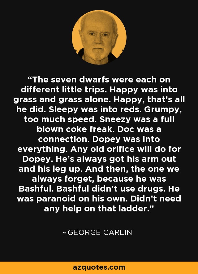 The seven dwarfs were each on different little trips. Happy was into grass and grass alone. Happy, that's all he did. Sleepy was into reds. Grumpy, too much speed. Sneezy was a full blown coke freak. Doc was a connection. Dopey was into everything. Any old orifice will do for Dopey. He's always got his arm out and his leg up. And then, the one we always forget, because he was Bashful. Bashful didn't use drugs. He was paranoid on his own. Didn't need any help on that ladder. - George Carlin