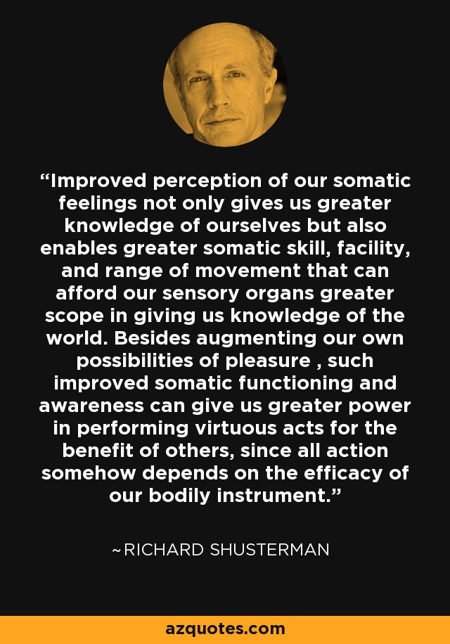 Improved perception of our somatic feelings not only gives us greater knowledge of ourselves but also enables greater somatic skill, facility, and range of movement that can afford our sensory organs greater scope in giving us knowledge of the world. Besides augmenting our own possibilities of pleasure , such improved somatic functioning and awareness can give us greater power in performing virtuous acts for the benefit of others, since all action somehow depends on the efficacy of our bodily instrument. - Richard Shusterman