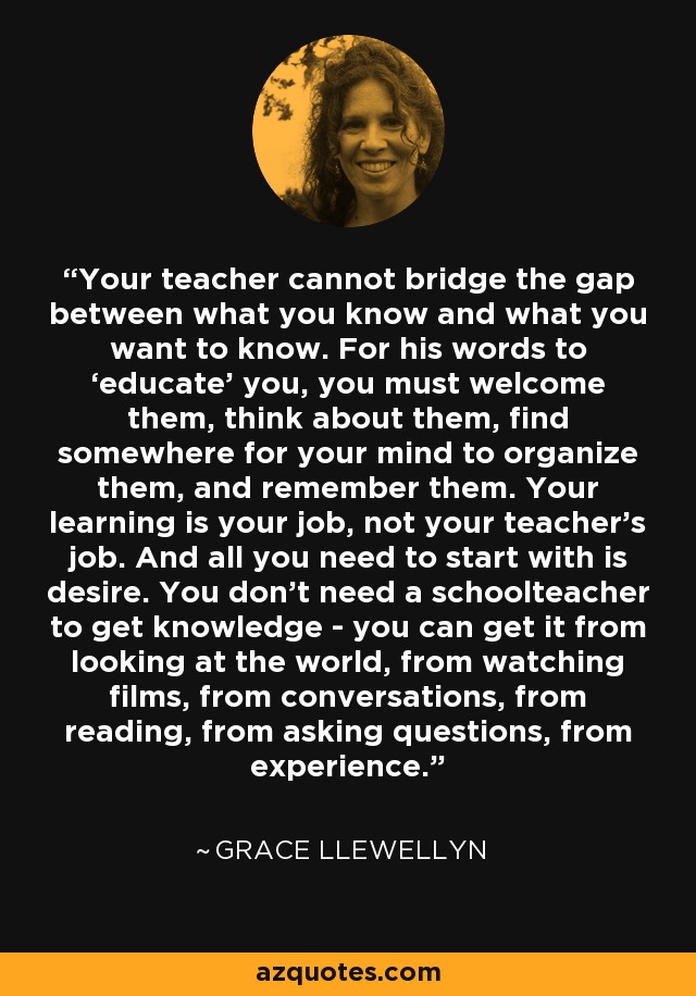 Your teacher cannot bridge the gap between what you know and what you want to know. For his words to ‘educate' you, you must welcome them, think about them, find somewhere for your mind to organize them, and remember them. Your learning is your job, not your teacher's job. And all you need to start with is desire. You don't need a schoolteacher to get knowledge - you can get it from looking at the world, from watching films, from conversations, from reading, from asking questions, from experience. - Grace Llewellyn