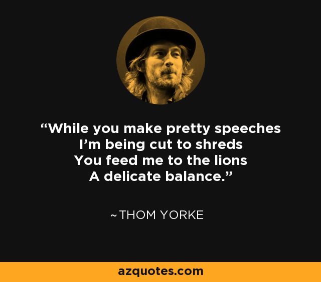 While you make pretty speeches I'm being cut to shreds You feed me to the lions A delicate balance. - Thom Yorke