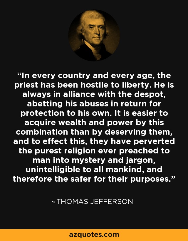 In every country and every age, the priest has been hostile to liberty. He is always in alliance with the despot, abetting his abuses in return for protection to his own. It is easier to acquire wealth and power by this combination than by deserving them, and to effect this, they have perverted the purest religion ever preached to man into mystery and jargon, unintelligible to all mankind, and therefore the safer for their purposes. - Thomas Jefferson