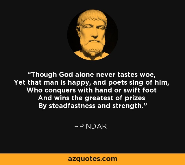 Though God alone never tastes woe, Yet that man is happy, and poets sing of him, Who conquers with hand or swift foot And wins the greatest of prizes By steadfastness and strength. - Pindar