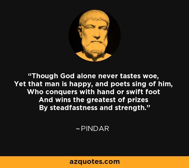 Though God alone never tastes woe, Yet that man is happy, and poets sing of him, Who conquers with hand or swift foot And wins the greatest of prizes By steadfastness and strength. - Pindar