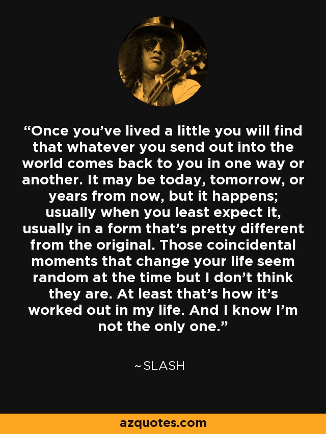 Once you’ve lived a little you will find that whatever you send out into the world comes back to you in one way or another. It may be today, tomorrow, or years from now, but it happens; usually when you least expect it, usually in a form that’s pretty different from the original. Those coincidental moments that change your life seem random at the time but I don’t think they are. At least that’s how it’s worked out in my life. And I know I’m not the only one. - Slash