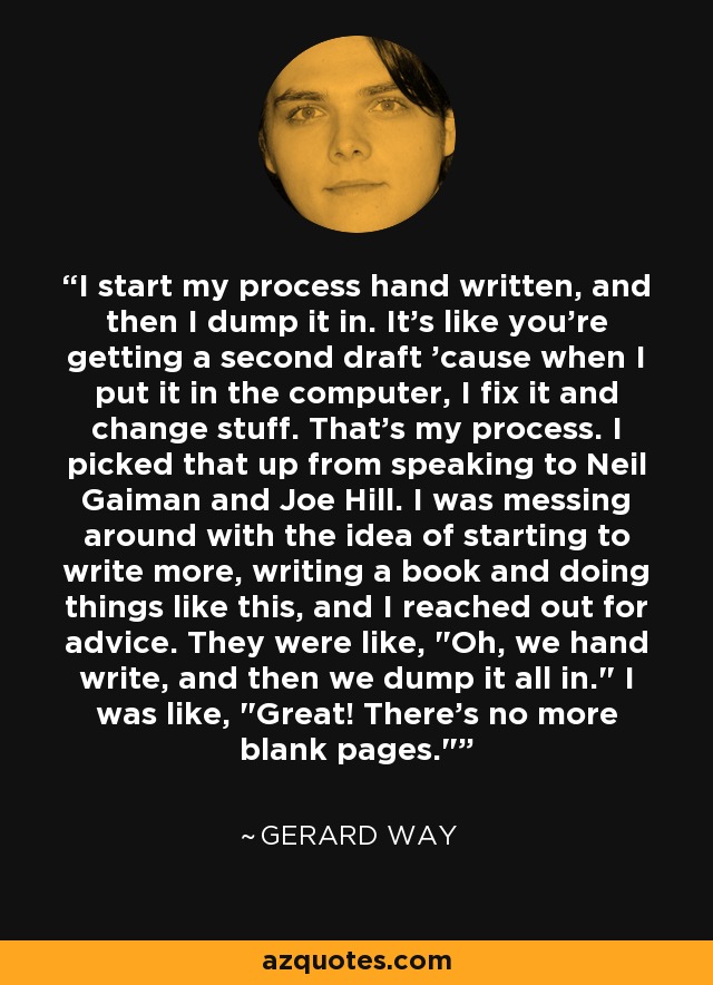 I start my process hand written, and then I dump it in. It's like you're getting a second draft 'cause when I put it in the computer, I fix it and change stuff. That's my process. I picked that up from speaking to Neil Gaiman and Joe Hill. I was messing around with the idea of starting to write more, writing a book and doing things like this, and I reached out for advice. They were like, 