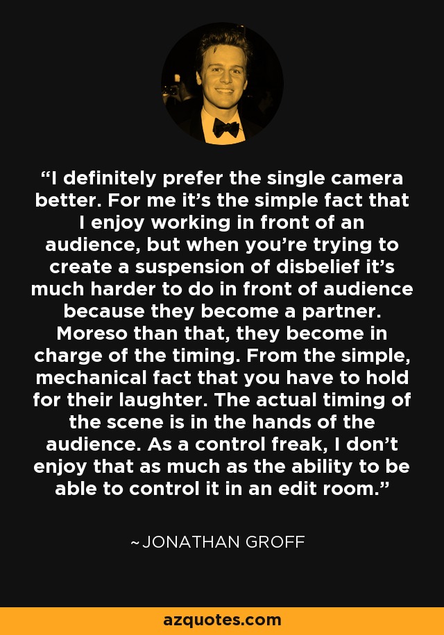 I definitely prefer the single camera better. For me it's the simple fact that I enjoy working in front of an audience, but when you're trying to create a suspension of disbelief it's much harder to do in front of audience because they become a partner. Moreso than that, they become in charge of the timing. From the simple, mechanical fact that you have to hold for their laughter. The actual timing of the scene is in the hands of the audience. As a control freak, I don't enjoy that as much as the ability to be able to control it in an edit room. - Jonathan Groff