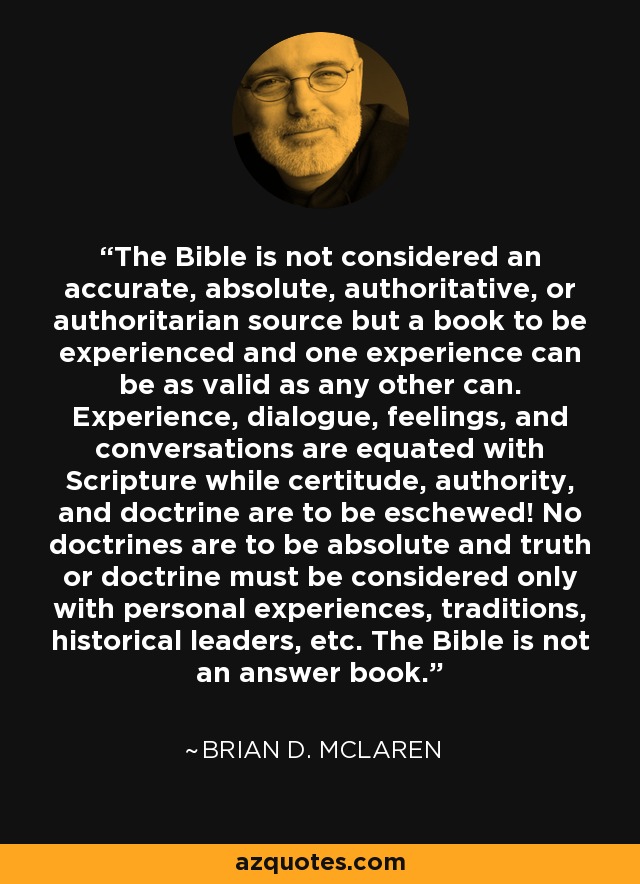 The Bible is not considered an accurate, absolute, authoritative, or authoritarian source but a book to be experienced and one experience can be as valid as any other can. Experience, dialogue, feelings, and conversations are equated with Scripture while certitude, authority, and doctrine are to be eschewed! No doctrines are to be absolute and truth or doctrine must be considered only with personal experiences, traditions, historical leaders, etc. The Bible is not an answer book. - Brian D. McLaren