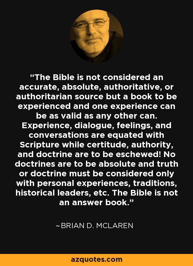 The Bible is not considered an accurate, absolute, authoritative, or authoritarian source but a book to be experienced and one experience can be as valid as any other can. Experience, dialogue, feelings, and conversations are equated with Scripture while certitude, authority, and doctrine are to be eschewed! No doctrines are to be absolute and truth or doctrine must be considered only with personal experiences, traditions, historical leaders, etc. The Bible is not an answer book. - Brian D. McLaren