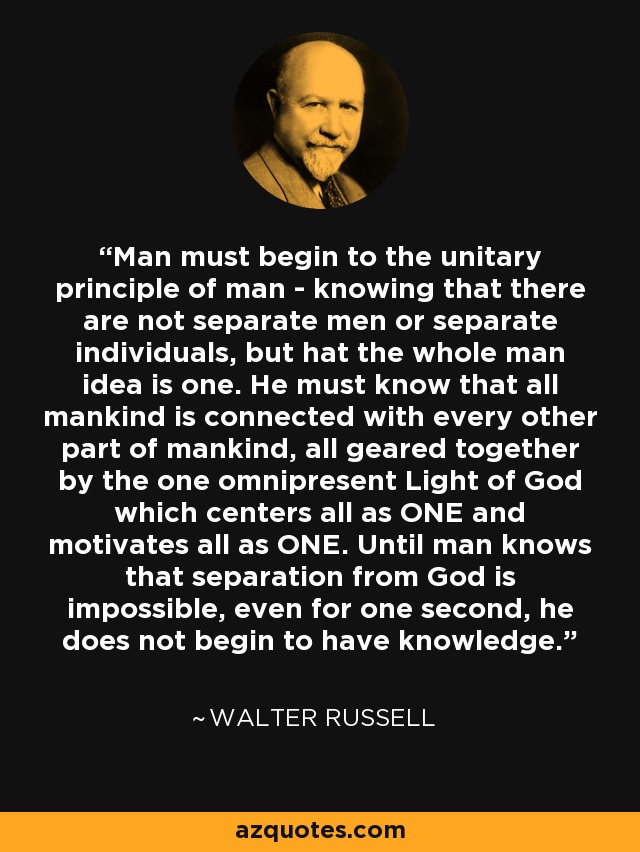 Man must begin to the unitary principle of man - knowing that there are not separate men or separate individuals, but hat the whole man idea is one. He must know that all mankind is connected with every other part of mankind, all geared together by the one omnipresent Light of God which centers all as ONE and motivates all as ONE. Until man knows that separation from God is impossible, even for one second, he does not begin to have knowledge. - Walter Russell