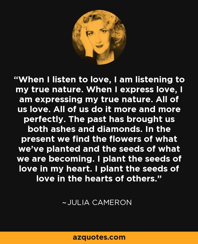 When I listen to love, I am listening to my true nature. When I express love, I am expressing my true nature. All of us love. All of us do it more and more perfectly. The past has brought us both ashes and diamonds. In the present we find the flowers of what we've planted and the seeds of what we are becoming. I plant the seeds of love in my heart. I plant the seeds of love in the hearts of others. - Julia Cameron