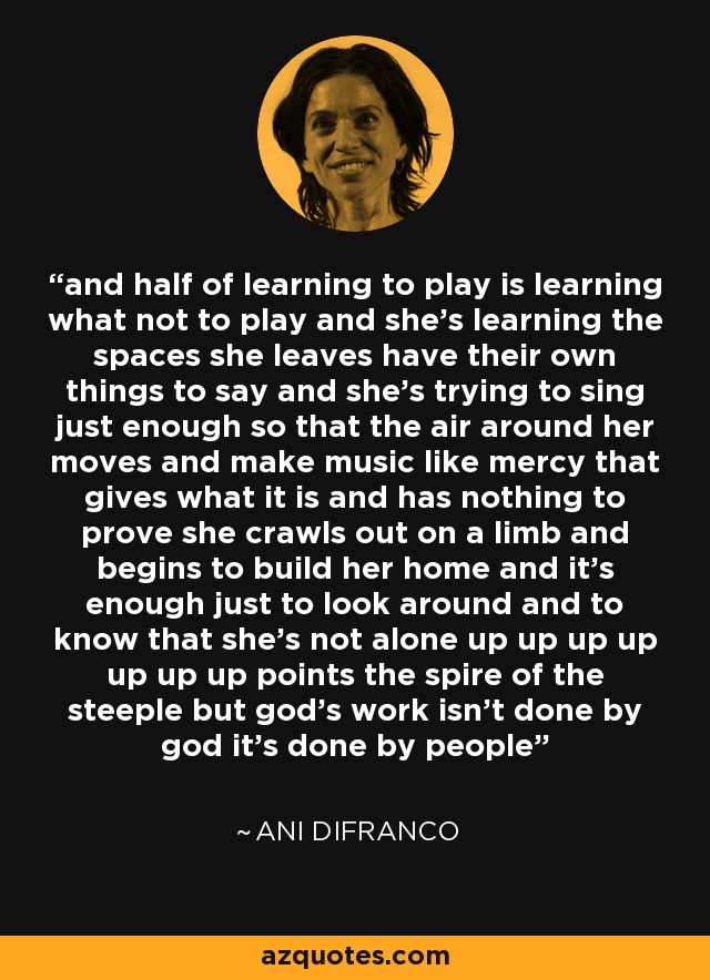 and half of learning to play is learning what not to play and she's learning the spaces she leaves have their own things to say and she's trying to sing just enough so that the air around her moves and make music like mercy that gives what it is and has nothing to prove she crawls out on a limb and begins to build her home and it's enough just to look around and to know that she's not alone up up up up up up up points the spire of the steeple but god's work isn't done by god it's done by people - Ani DiFranco