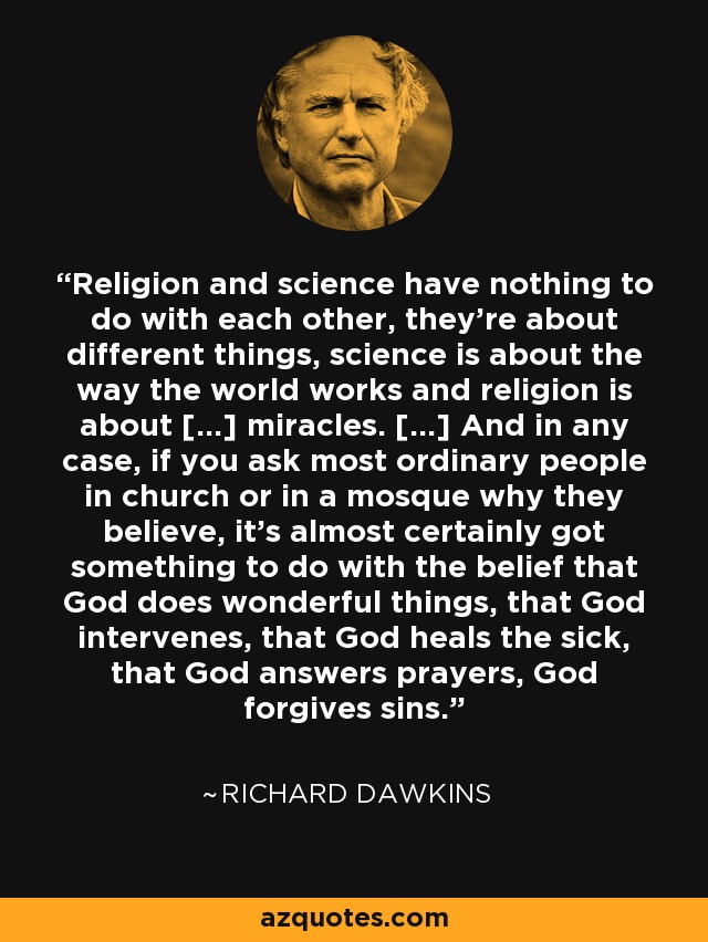 Religion and science have nothing to do with each other, they're about different things, science is about the way the world works and religion is about [...] miracles. [...] And in any case, if you ask most ordinary people in church or in a mosque why they believe, it's almost certainly got something to do with the belief that God does wonderful things, that God intervenes, that God heals the sick, that God answers prayers, God forgives sins. - Richard Dawkins
