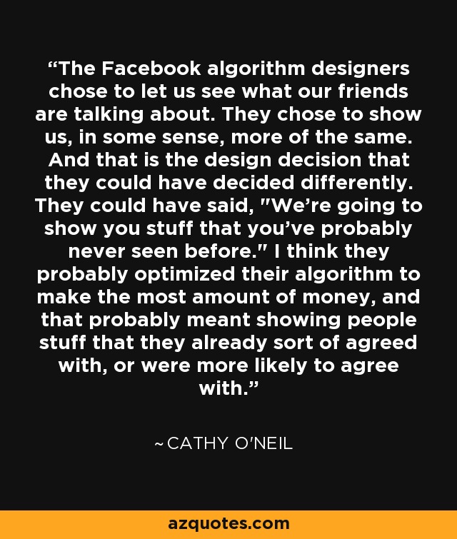 The Facebook algorithm designers chose to let us see what our friends are talking about. They chose to show us, in some sense, more of the same. And that is the design decision that they could have decided differently. They could have said, 