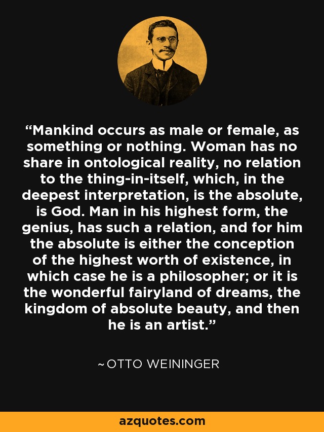 Mankind occurs as male or female, as something or nothing. Woman has no share in ontological reality, no relation to the thing-in-itself, which, in the deepest interpretation, is the absolute, is God. Man in his highest form, the genius, has such a relation, and for him the absolute is either the conception of the highest worth of existence, in which case he is a philosopher; or it is the wonderful fairyland of dreams, the kingdom of absolute beauty, and then he is an artist. - Otto Weininger