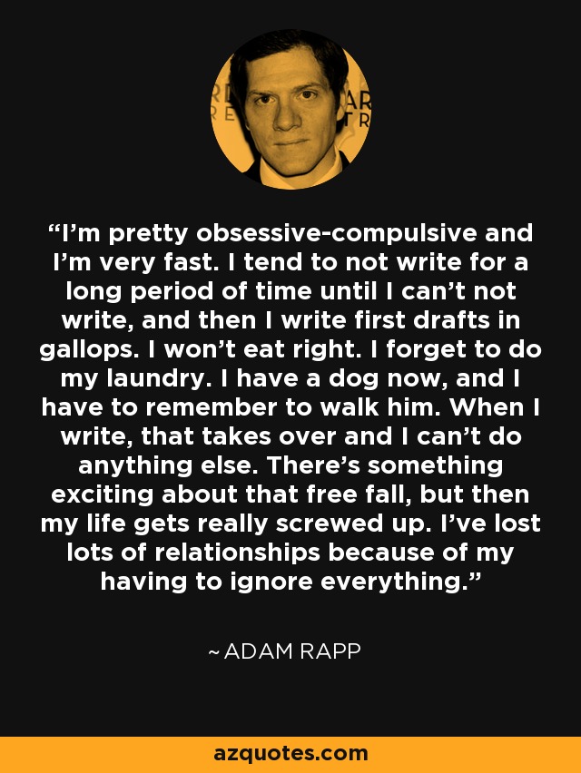 I'm pretty obsessive-compulsive and I'm very fast. I tend to not write for a long period of time until I can't not write, and then I write first drafts in gallops. I won't eat right. I forget to do my laundry. I have a dog now, and I have to remember to walk him. When I write, that takes over and I can't do anything else. There's something exciting about that free fall, but then my life gets really screwed up. I've lost lots of relationships because of my having to ignore everything. - Adam Rapp