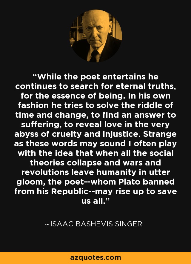 While the poet entertains he continues to search for eternal truths, for the essence of being. In his own fashion he tries to solve the riddle of time and change, to find an answer to suffering, to reveal love in the very abyss of cruelty and injustice. Strange as these words may sound I often play with the idea that when all the social theories collapse and wars and revolutions leave humanity in utter gloom, the poet--whom Plato banned from his Republic--may rise up to save us all. - Isaac Bashevis Singer