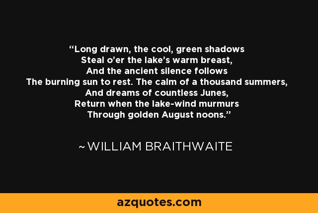 Long drawn, the cool, green shadows Steal o'er the lake's warm breast, And the ancient silence follows The burning sun to rest. The calm of a thousand summers, And dreams of countless Junes, Return when the lake-wind murmurs Through golden August noons. - William Braithwaite