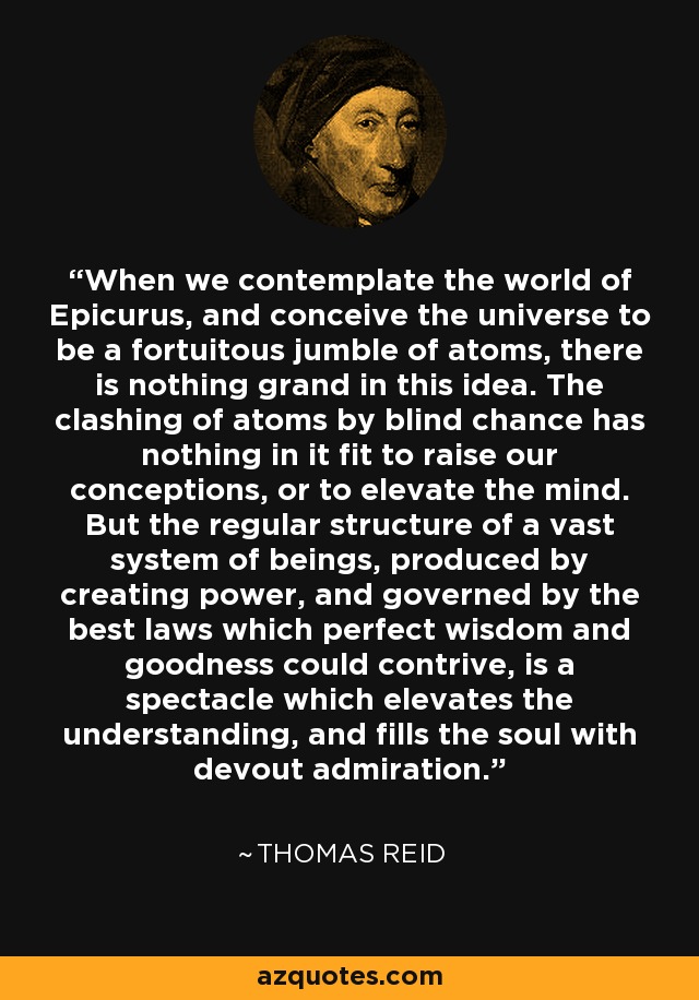 When we contemplate the world of Epicurus, and conceive the universe to be a fortuitous jumble of atoms, there is nothing grand in this idea. The clashing of atoms by blind chance has nothing in it fit to raise our conceptions, or to elevate the mind. But the regular structure of a vast system of beings, produced by creating power, and governed by the best laws which perfect wisdom and goodness could contrive, is a spectacle which elevates the understanding, and fills the soul with devout admiration. - Thomas Reid