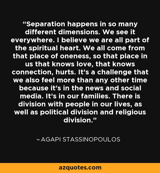 Separation happens in so many different dimensions. We see it everywhere. I believe we are all part of the spiritual heart. We all come from that place of oneness, so that place in us that knows love, that knows connection, hurts. It's a challenge that we also feel more than any other time because it's in the news and social media. It's in our families. There is division with people in our lives, as well as political division and religious division. - Agapi Stassinopoulos
