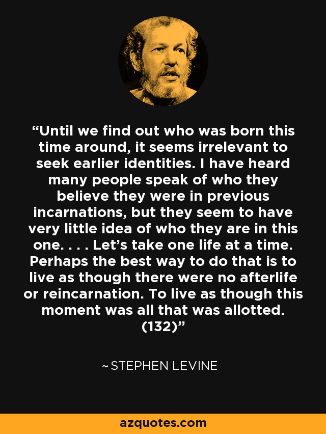 Until we find out who was born this time around, it seems irrelevant to seek earlier identities. I have heard many people speak of who they believe they were in previous incarnations, but they seem to have very little idea of who they are in this one. . . . Let’s take one life at a time. Perhaps the best way to do that is to live as though there were no afterlife or reincarnation. To live as though this moment was all that was allotted. (132) - Stephen Levine