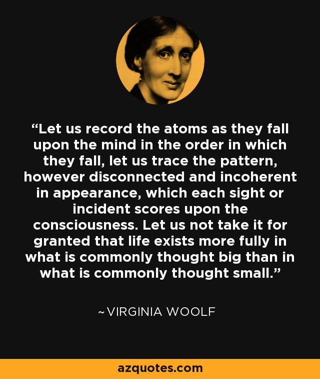 Let us record the atoms as they fall upon the mind in the order in which they fall, let us trace the pattern, however disconnected and incoherent in appearance, which each sight or incident scores upon the consciousness. Let us not take it for granted that life exists more fully in what is commonly thought big than in what is commonly thought small. - Virginia Woolf