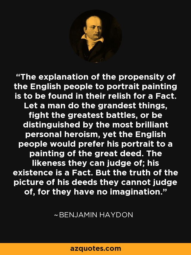 The explanation of the propensity of the English people to portrait painting is to be found in their relish for a Fact. Let a man do the grandest things, fight the greatest battles, or be distinguished by the most brilliant personal heroism, yet the English people would prefer his portrait to a painting of the great deed. The likeness they can judge of; his existence is a Fact. But the truth of the picture of his deeds they cannot judge of, for they have no imagination. - Benjamin Haydon