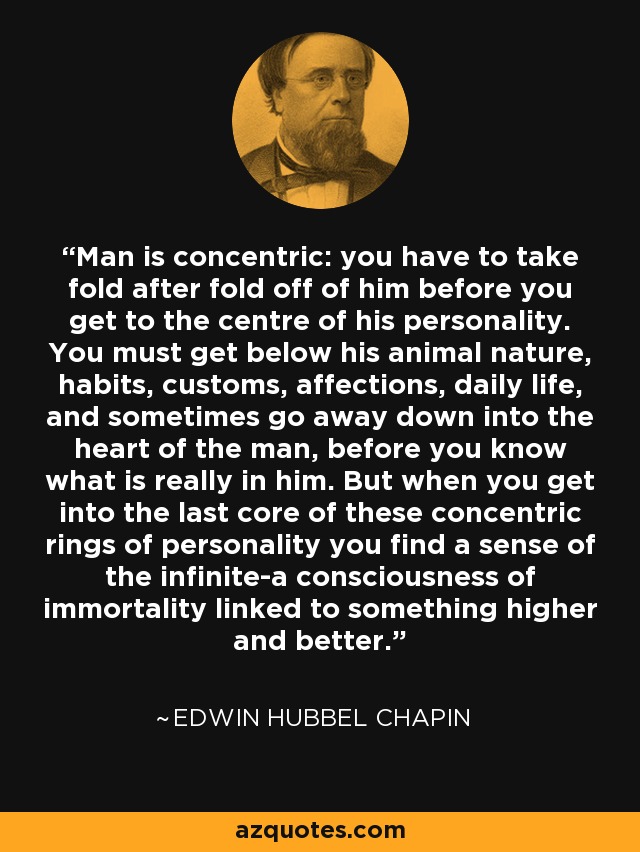 Man is concentric: you have to take fold after fold off of him before you get to the centre of his personality. You must get below his animal nature, habits, customs, affections, daily life, and sometimes go away down into the heart of the man, before you know what is really in him. But when you get into the last core of these concentric rings of personality you find a sense of the infinite-a consciousness of immortality linked to something higher and better. - Edwin Hubbel Chapin