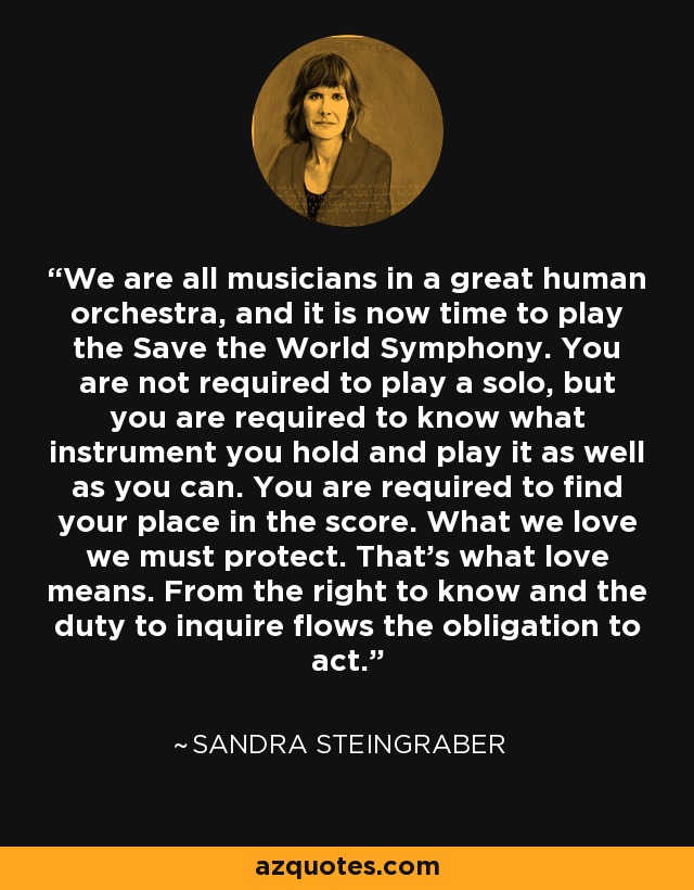 We are all musicians in a great human orchestra, and it is now time to play the Save the World Symphony. You are not required to play a solo, but you are required to know what instrument you hold and play it as well as you can. You are required to find your place in the score. What we love we must protect. That’s what love means. From the right to know and the duty to inquire flows the obligation to act. - Sandra Steingraber
