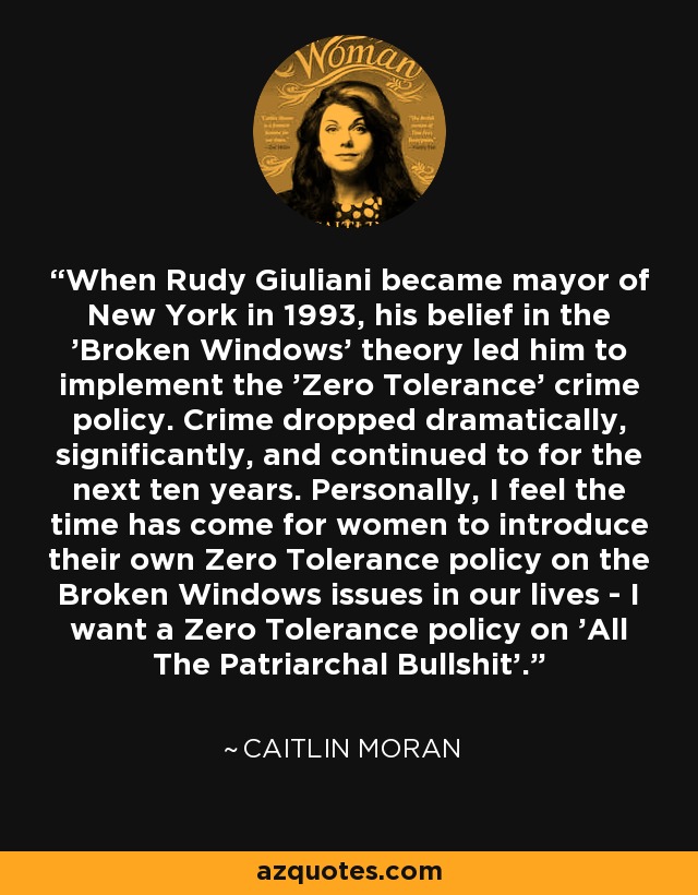 When Rudy Giuliani became mayor of New York in 1993, his belief in the 'Broken Windows' theory led him to implement the 'Zero Tolerance' crime policy. Crime dropped dramatically, significantly, and continued to for the next ten years. Personally, I feel the time has come for women to introduce their own Zero Tolerance policy on the Broken Windows issues in our lives - I want a Zero Tolerance policy on 'All The Patriarchal Bullshit'. - Caitlin Moran