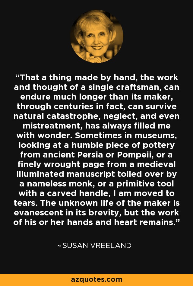 That a thing made by hand, the work and thought of a single craftsman, can endure much longer than its maker, through centuries in fact, can survive natural catastrophe, neglect, and even mistreatment, has always filled me with wonder. Sometimes in museums, looking at a humble piece of pottery from ancient Persia or Pompeii, or a finely wrought page from a medieval illuminated manuscript toiled over by a nameless monk, or a primitive tool with a carved handle, I am moved to tears. The unknown life of the maker is evanescent in its brevity, but the work of his or her hands and heart remains. - Susan Vreeland