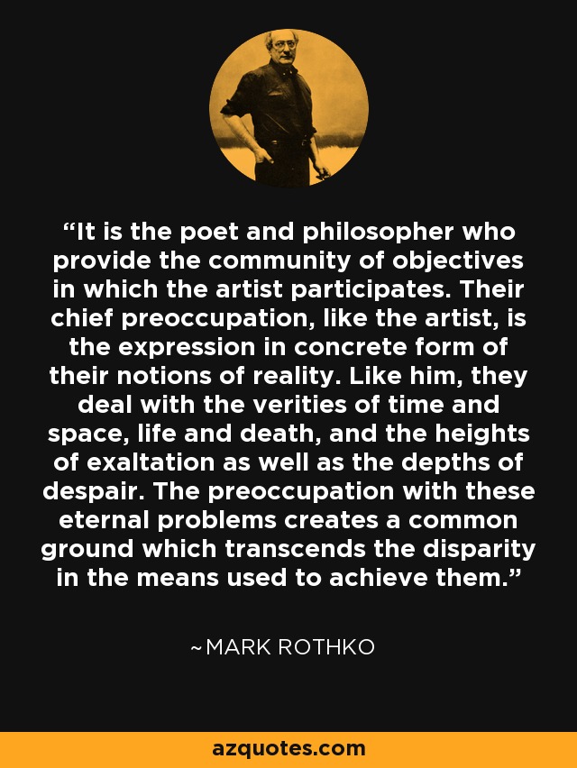 It is the poet and philosopher who provide the community of objectives in which the artist participates. Their chief preoccupation, like the artist, is the expression in concrete form of their notions of reality. Like him, they deal with the verities of time and space, life and death, and the heights of exaltation as well as the depths of despair. The preoccupation with these eternal problems creates a common ground which transcends the disparity in the means used to achieve them. - Mark Rothko