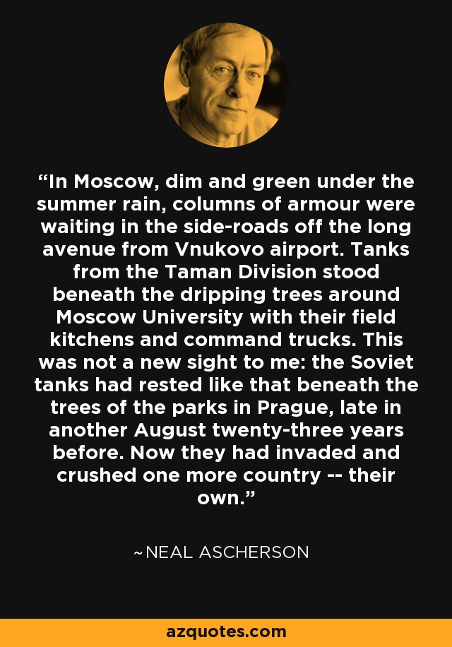 In Moscow, dim and green under the summer rain, columns of armour were waiting in the side-roads off the long avenue from Vnukovo airport. Tanks from the Taman Division stood beneath the dripping trees around Moscow University with their field kitchens and command trucks. This was not a new sight to me: the Soviet tanks had rested like that beneath the trees of the parks in Prague, late in another August twenty-three years before. Now they had invaded and crushed one more country -- their own. - Neal Ascherson