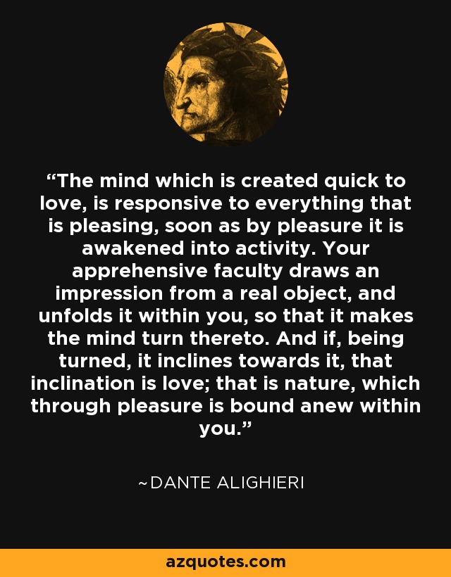 The mind which is created quick to love, is responsive to everything that is pleasing, soon as by pleasure it is awakened into activity. Your apprehensive faculty draws an impression from a real object, and unfolds it within you, so that it makes the mind turn thereto. And if, being turned, it inclines towards it, that inclination is love; that is nature, which through pleasure is bound anew within you. - Dante Alighieri