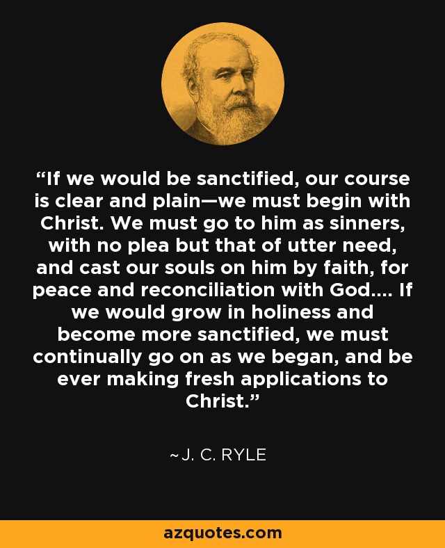 If we would be sanctified, our course is clear and plain—we must begin with Christ. We must go to him as sinners, with no plea but that of utter need, and cast our souls on him by faith, for peace and reconciliation with God.... If we would grow in holiness and become more sanctified, we must continually go on as we began, and be ever making fresh applications to Christ. - J. C. Ryle