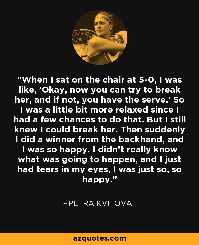 When I sat on the chair at 5-0, I was like, 'Okay, now you can try to break her, and if not, you have the serve.' So I was a little bit more relaxed since I had a few chances to do that. But I still knew I could break her. Then suddenly I did a winner from the backhand, and I was so happy. I didn't really know what was going to happen, and I just had tears in my eyes, I was just so, so happy. - Petra Kvitova