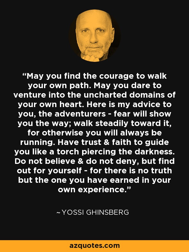 May you find the courage to walk your own path. May you dare to venture into the uncharted domains of your own heart. Here is my advice to you, the adventurers - fear will show you the way; walk steadily toward it, for otherwise you will always be running. Have trust & faith to guide you like a torch piercing the darkness. Do not believe & do not deny, but find out for yourself - for there is no truth but the one you have earned in your own experience. - Yossi Ghinsberg