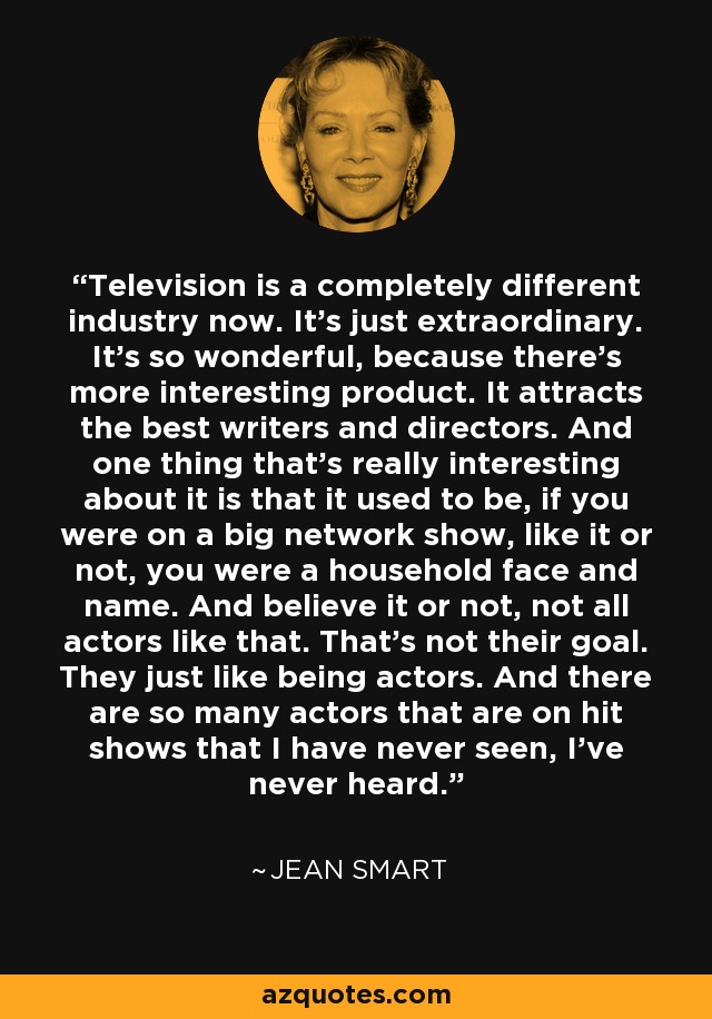 Television is a completely different industry now. It's just extraordinary. It's so wonderful, because there's more interesting product. It attracts the best writers and directors. And one thing that's really interesting about it is that it used to be, if you were on a big network show, like it or not, you were a household face and name. And believe it or not, not all actors like that. That's not their goal. They just like being actors. And there are so many actors that are on hit shows that I have never seen, I've never heard. - Jean Smart