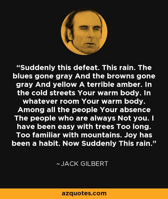 Suddenly this defeat. This rain. The blues gone gray And the browns gone gray And yellow A terrible amber. In the cold streets Your warm body. In whatever room Your warm body. Among all the people Your absence The people who are always Not you. I have been easy with trees Too long. Too familiar with mountains. Joy has been a habit. Now Suddenly This rain. - Jack Gilbert