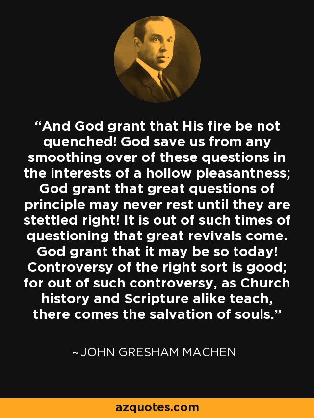 And God grant that His fire be not quenched! God save us from any smoothing over of these questions in the interests of a hollow pleasantness; God grant that great questions of principle may never rest until they are stettled right! It is out of such times of questioning that great revivals come. God grant that it may be so today! Controversy of the right sort is good; for out of such controversy, as Church history and Scripture alike teach, there comes the salvation of souls. - John Gresham Machen