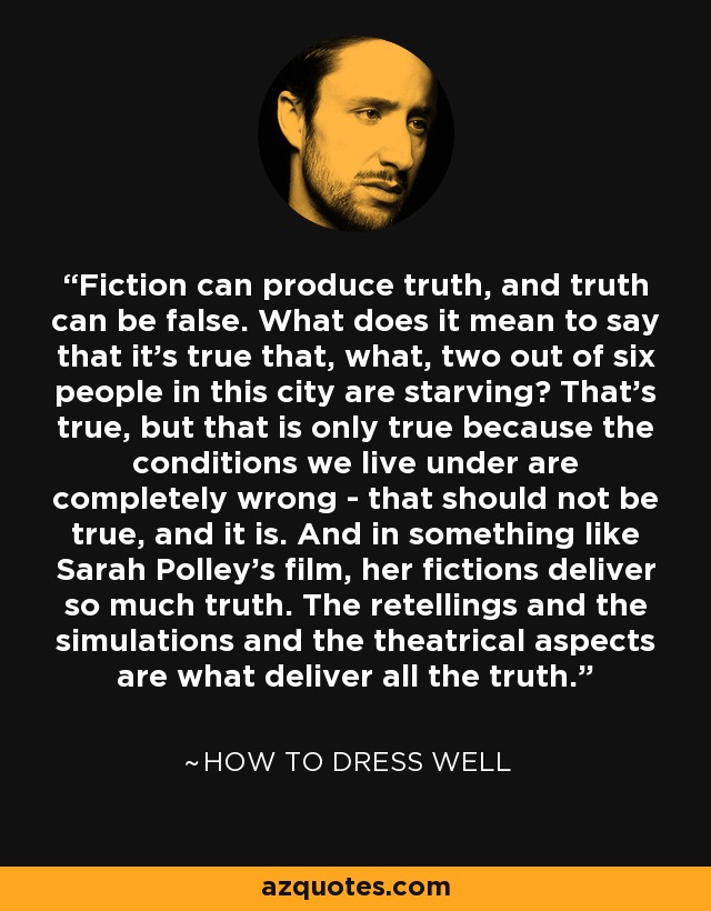 Fiction can produce truth, and truth can be false. What does it mean to say that it's true that, what, two out of six people in this city are starving? That's true, but that is only true because the conditions we live under are completely wrong - that should not be true, and it is. And in something like Sarah Polley's film, her fictions deliver so much truth. The retellings and the simulations and the theatrical aspects are what deliver all the truth. - How to Dress Well