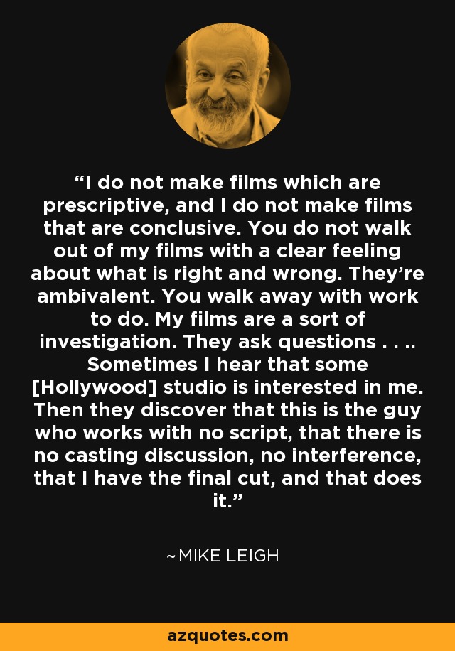 I do not make films which are prescriptive, and I do not make films that are conclusive. You do not walk out of my films with a clear feeling about what is right and wrong. They're ambivalent. You walk away with work to do. My films are a sort of investigation. They ask questions . . .. Sometimes I hear that some [Hollywood] studio is interested in me. Then they discover that this is the guy who works with no script, that there is no casting discussion, no interference, that I have the final cut, and that does it. - Mike Leigh