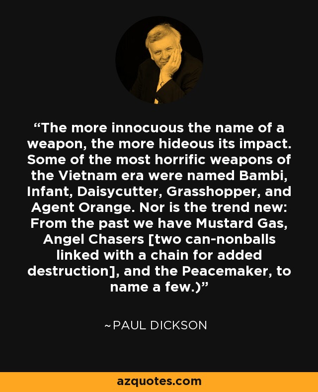 The more innocuous the name of a weapon, the more hideous its impact. Some of the most horrific weapons of the Vietnam era were named Bambi, Infant, Daisycutter, Grasshopper, and Agent Orange. Nor is the trend new: From the past we have Mustard Gas, Angel Chasers [two can-nonballs linked with a chain for added destruction], and the Peacemaker, to name a few.) - Paul Dickson