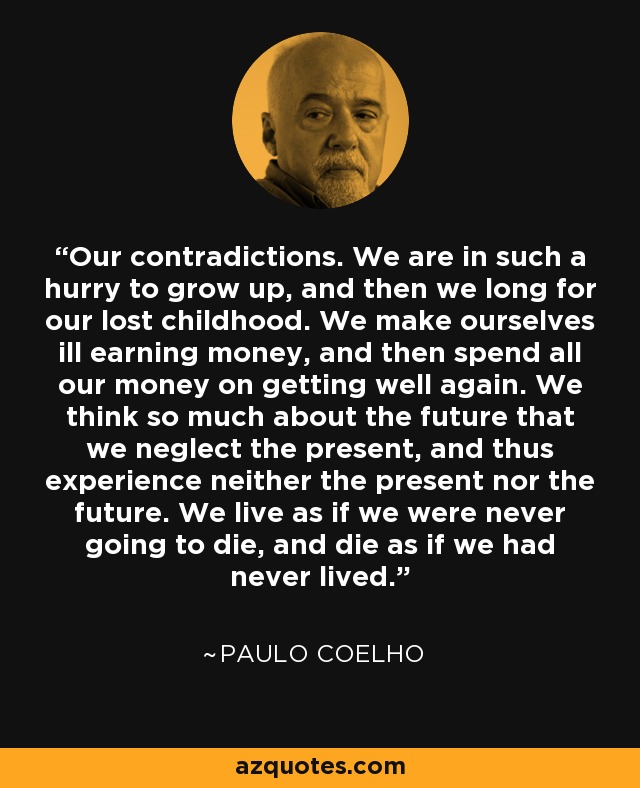 Our contradictions. We are in such a hurry to grow up, and then we long for our lost childhood. We make ourselves ill earning money, and then spend all our money on getting well again. We think so much about the future that we neglect the present, and thus experience neither the present nor the future. We live as if we were never going to die, and die as if we had never lived. - Paulo Coelho