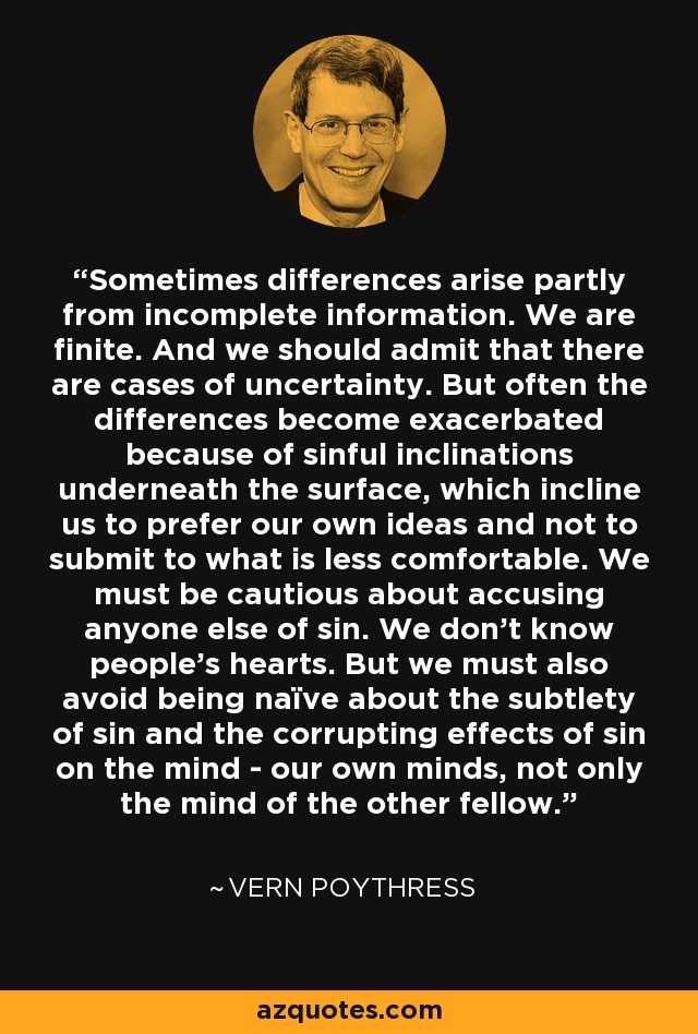 Sometimes differences arise partly from incomplete information. We are finite. And we should admit that there are cases of uncertainty. But often the differences become exacerbated because of sinful inclinations underneath the surface, which incline us to prefer our own ideas and not to submit to what is less comfortable. We must be cautious about accusing anyone else of sin. We don't know people's hearts. But we must also avoid being naïve about the subtlety of sin and the corrupting effects of sin on the mind - our own minds, not only the mind of the other fellow. - Vern Poythress