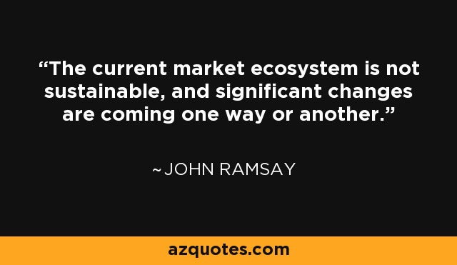 The current market ecosystem is not sustainable, and significant changes are coming one way or another. - John Ramsay