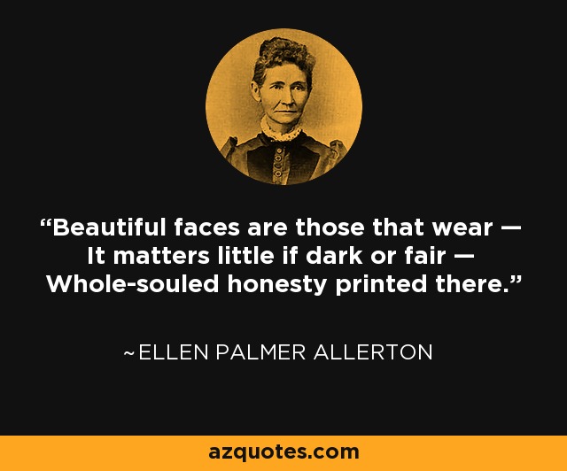Beautiful faces are those that wear — It matters little if dark or fair — Whole-souled honesty printed there. - Ellen Palmer Allerton