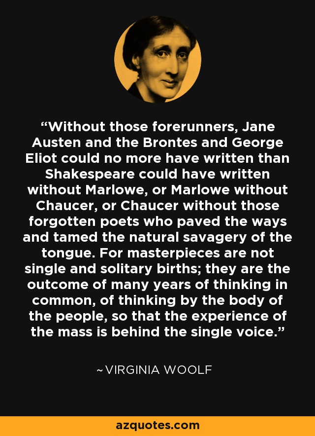 Without those forerunners, Jane Austen and the Brontes and George Eliot could no more have written than Shakespeare could have written without Marlowe, or Marlowe without Chaucer, or Chaucer without those forgotten poets who paved the ways and tamed the natural savagery of the tongue. For masterpieces are not single and solitary births; they are the outcome of many years of thinking in common, of thinking by the body of the people, so that the experience of the mass is behind the single voice. - Virginia Woolf