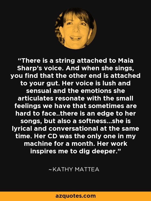 There is a string attached to Maia Sharp's voice. And when she sings, you find that the other end is attached to your gut. Her voice is lush and sensual and the emotions she articulates resonate with the small feelings we have that sometimes are hard to face..there is an edge to her songs, but also a softness...she is lyrical and conversational at the same time. Her CD was the only one in my machine for a month. Her work inspires me to dig deeper. - Kathy Mattea